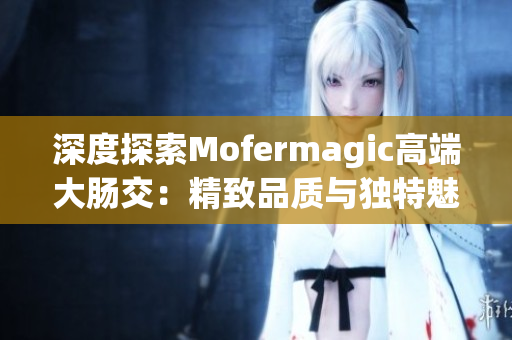 深度探索Mofermagic高端大肠交：精致品质与独特魅力的完美融合