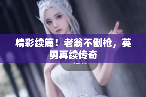 精彩续篇！老翁不倒枪，英勇再续传奇