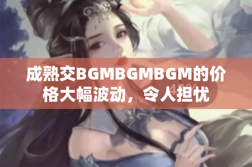 成熟交BGMBGMBGM的价格大幅波动，令人担忧