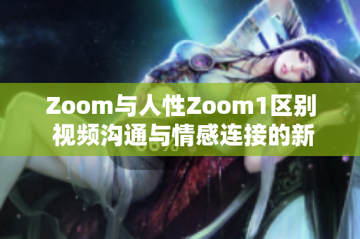 Zoom与人性Zoom1区别 视频沟通与情感连接的新维度