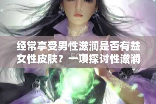 经常享受男性滋润是否有益女性皮肤？一项探讨性滋润对女性肌肤影响的研究