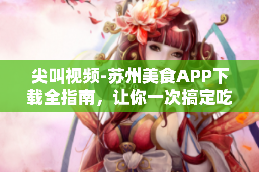 尖叫视频-苏州美食APP下载全指南，让你一次搞定吃喝玩乐！