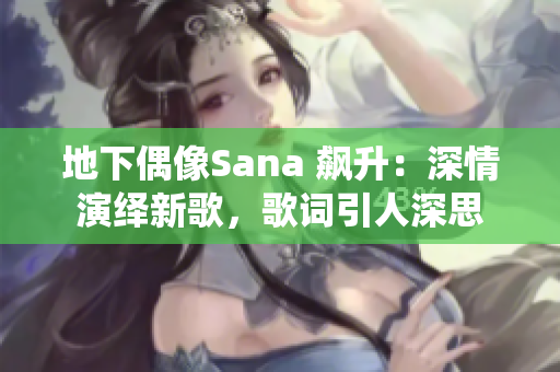 地下偶像Sana 飙升：深情演绎新歌，歌词引人深思