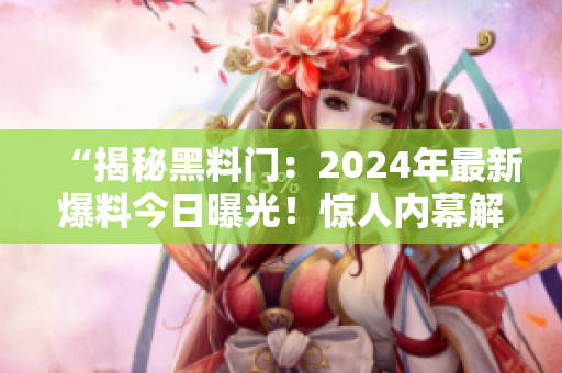 “揭秘黑料门：2024年最新爆料今日曝光！惊人内幕解读”