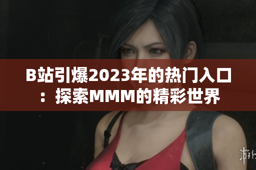 B站引爆2023年的热门入口：探索MMM的精彩世界