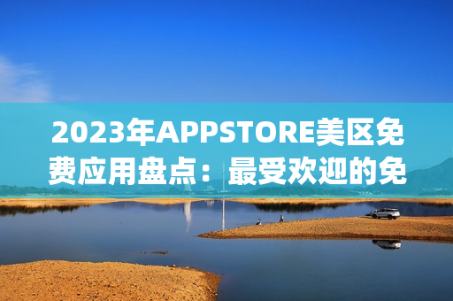 2023年APPSTORE美区免费应用盘点：最受欢迎的免费App大揭秘