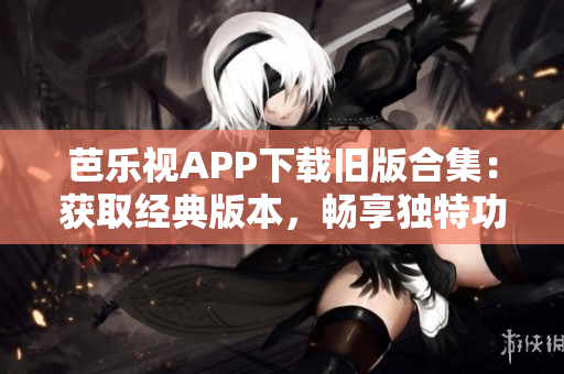 芭乐视APP下载旧版合集：获取经典版本，畅享独特功能！