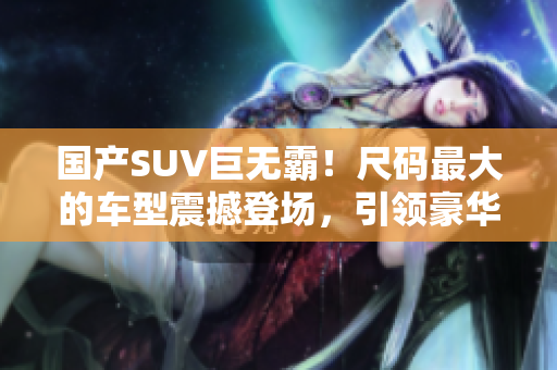 国产SUV巨无霸！尺码最大的车型震撼登场，引领豪华座驾新风尚