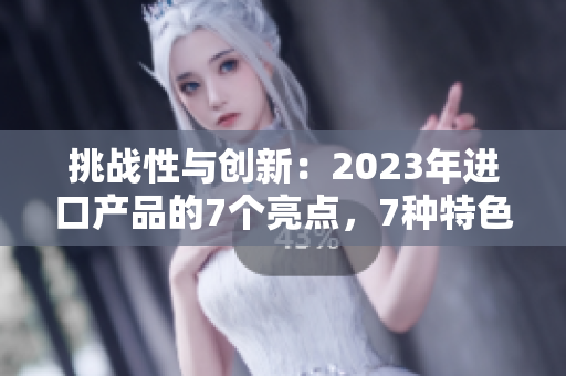 挑战性与创新：2023年进口产品的7个亮点，7种特色，7种可能性