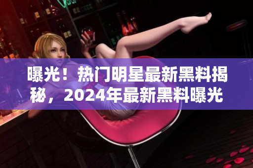 曝光！热门明星最新黑料揭秘，2024年最新黑料曝光，引发热议