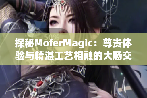 探秘MoferMagic：尊贵体验与精湛工艺相融的大肠交