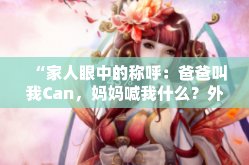 “家人眼中的称呼：爸爸叫我Can，妈妈喊我什么？外婆又怎么称呼？”