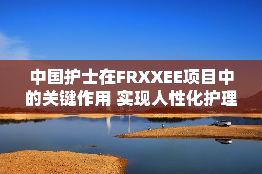 中国护士在FRXXEE项目中的关键作用 实现人性化护理的新实践