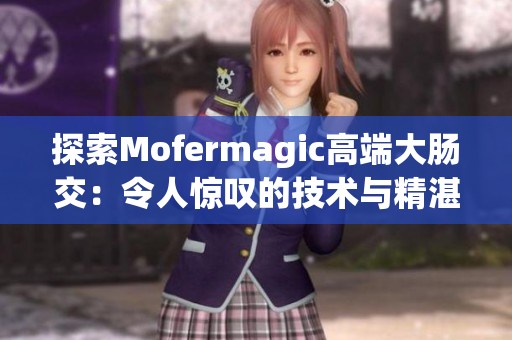 探索Mofermagic高端大肠交：令人惊叹的技术与精湛工艺