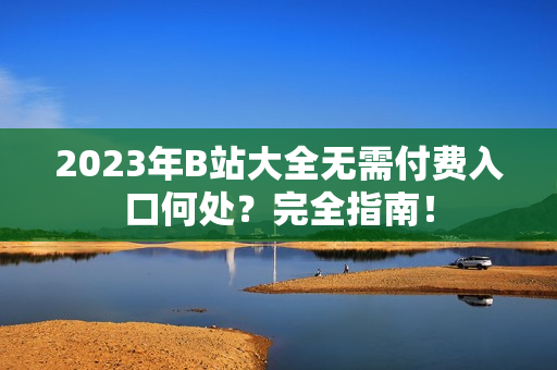 2023年B站大全无需付费入口何处？完全指南！