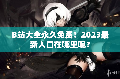 B站大全永久免费！2023最新入口在哪里呢？