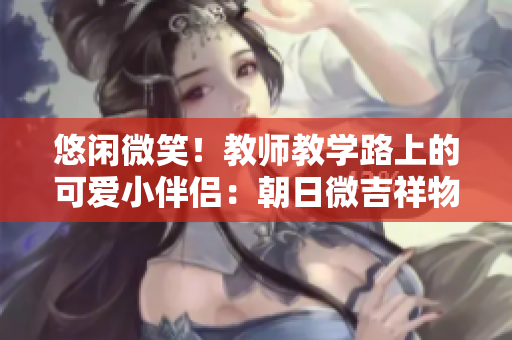 悠闲微笑！教师教学路上的可爱小伴侣：朝日微吉祥物揭秘