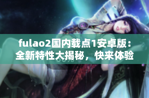 fulao2国内载点1安卓版：全新特性大揭秘，快来体验吧！