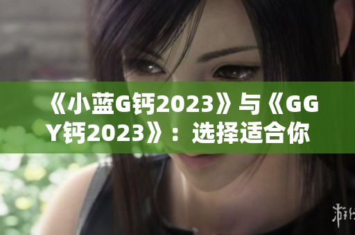 《小蓝G钙2023》与《GGY钙2023》：选择适合你的钙补充剂