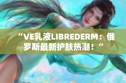 “VE乳液LIBREDERM：俄罗斯最新护肤热潮！”