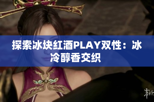 探索冰块红酒PLAY双性：冰冷醇香交织 