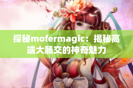 探秘mofermagic：揭秘高端大肠交的神奇魅力