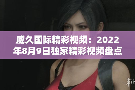 威久国际精彩视频：2022年8月9日独家精彩视频盘点