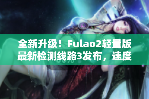 全新升级！Fulao2轻量版最新检测线路3发布，速度更快更稳定，让您畅享畅快体验