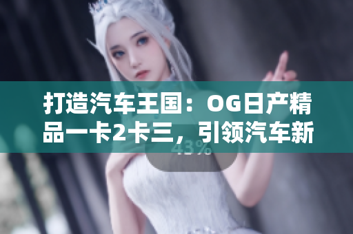 打造汽车王国：OG日产精品一卡2卡三，引领汽车新风潮