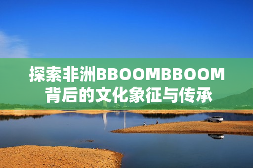 探索非洲BBOOMBBOOM 背后的文化象征与传承