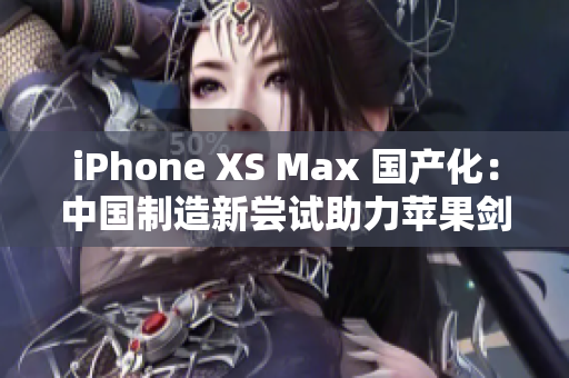 iPhone XS Max 国产化：中国制造新尝试助力苹果剑指高端市场