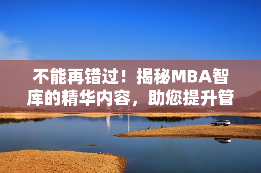 不能再错过！揭秘MBA智库的精华内容，助您提升管理技能