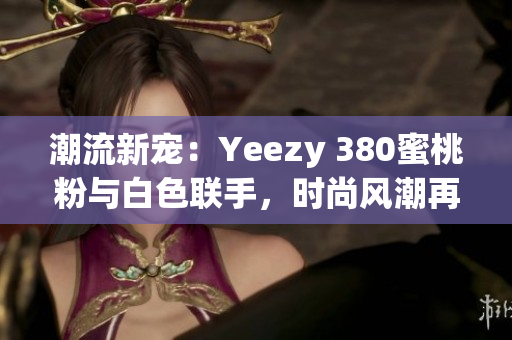 潮流新宠：Yeezy 380蜜桃粉与白色联手，时尚风潮再掀高潮