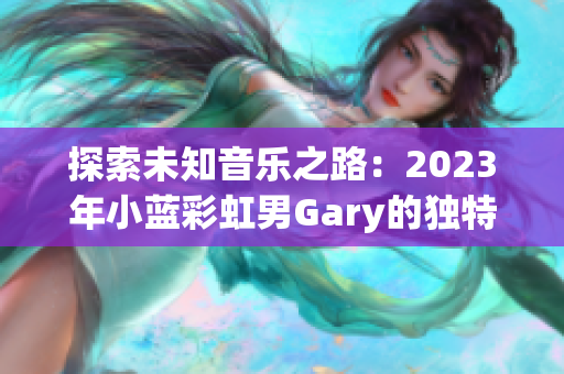 探索未知音乐之路：2023年小蓝彩虹男Gary的独特音乐作品