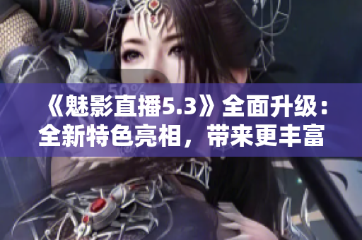 《魅影直播5.3》全面升级：全新特色亮相，带来更丰富的直播体验