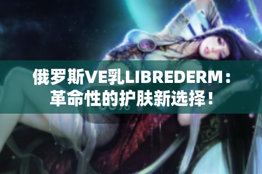 俄罗斯VE乳LIBREDERM：革命性的护肤新选择！