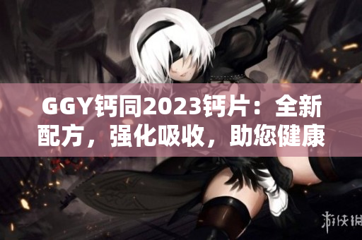 GGY钙同2023钙片：全新配方，强化吸收，助您健康骨骼