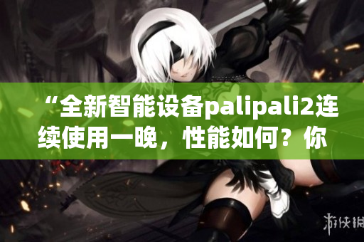 “全新智能设备palipali2连续使用一晚，性能如何？你需要知道的实验结果”