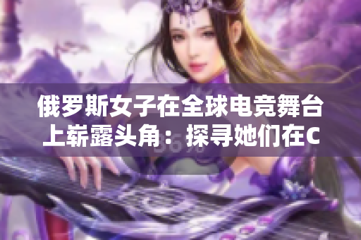 俄罗斯女子在全球电竞舞台上崭露头角：探寻她们在CSGO领域的影响