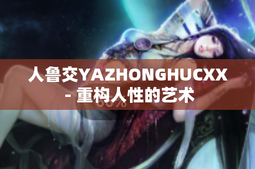 人鲁交YAZHONGHUCXX - 重构人性的艺术