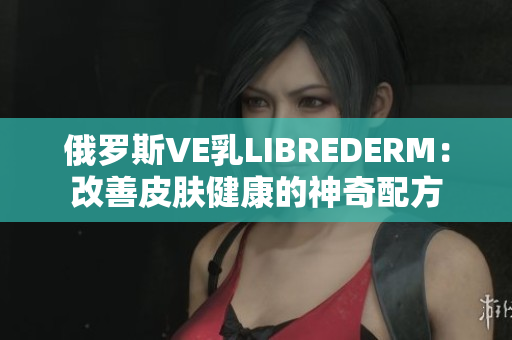 俄罗斯VE乳LIBREDERM：改善皮肤健康的神奇配方