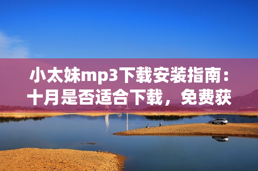 小太妹mp3下载安装指南：十月是否适合下载，免费获取全套指南