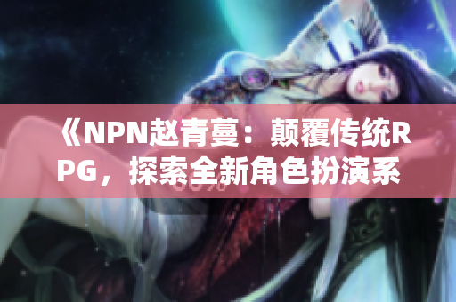 《NPN赵青蔓：颠覆传统RPG，探索全新角色扮演系统》