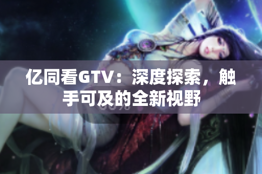 亿同看GTV：深度探索，触手可及的全新视野