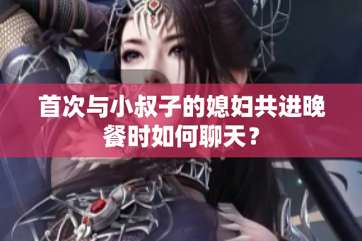 首次与小叔子的媳妇共进晚餐时如何聊天？