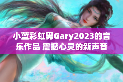 小蓝彩虹男Gary2023的音乐作品 震撼心灵的新声音！