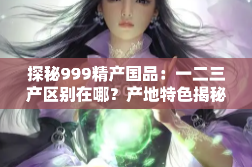 探秘999精产国品：一二三产区别在哪？产地特色揭秘