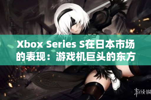 Xbox Series S在日本市场的表现：游戏机巨头的东方之路