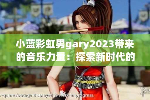 小蓝彩虹男gary2023带来的音乐力量：探索新时代的声音创意