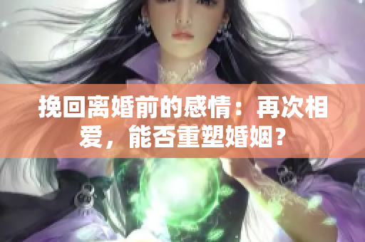 挽回离婚前的感情：再次相爱，能否重塑婚姻？